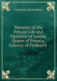 Memoirs of the Private Life and Opinions of Louisa, Queen of Prussia, Consort of Frederick .