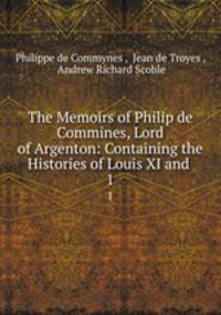 The Memoirs of Philip de Commines, Lord of Argenton: Containing the Histories of Louis XI and .. 1