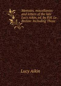 Memoirs, miscellanies and letters of the late Lucy Aikin, ed. by P.H. Le Breton: Including Those .