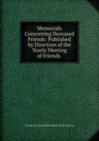 Memorials Concerning Deceased Friends: Published by Direction of the Yearly Meeting of Friends .