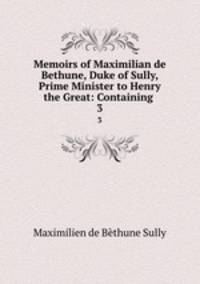 Memoirs of Maximilian de Bethune, Duke of Sully, Prime Minister to Henry the Great: Containing .. 3