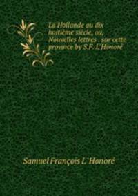 La Hollande au dix huitime sicle, ou, Nouvelles lettres . sur cette province by S.F. L`Honor.