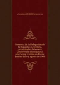 Memoria de la Delegacion de la Republica Argentina, presentada a la tercera Conferencia internacional americana reunida en Rio de Janeiro julio y agosto de 1906