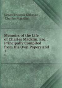 Memoirs of the Life of Charles Macklin, Esq.: Principally Compiled from His Own Papers and .. 1
