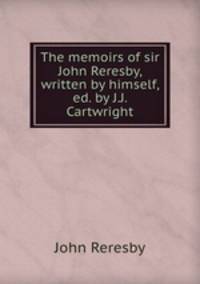 The memoirs of sir John Reresby, written by himself, ed. by J.J. Cartwright