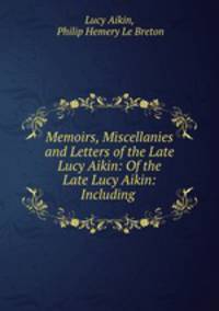 Memoirs, Miscellanies and Letters of the Late Lucy Aikin: Of the Late Lucy Aikin: Including .