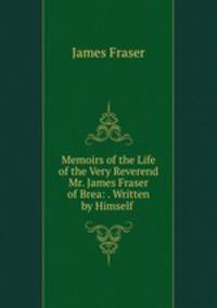 Memoirs of the Life of the Very Reverend Mr. James Fraser of Brea: . Written by Himself .