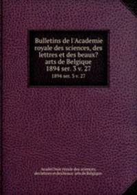 Bulletins de l`Academie royale des sciences, des lettres et des beaux?arts de Belgique.. 1894 ser. 3 v. 27