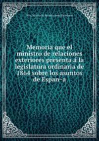 Memoria que el ministro de relaciones exteriores presenta a la legislatura ordinaria de 1864 sobre los asuntos de Espana