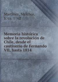Memoria historica sobre la revolucion de Chile, desde el cautiverio de Fernando VII, hasta 1814