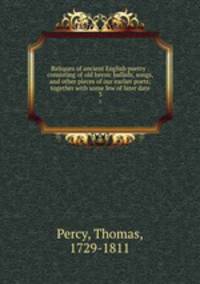 Reliques of ancient English poetry : consisting of old heroic ballads, songs, and other pieces of our earlier poets; together with some few of later date. 3