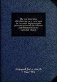 The real principles of Catholicks : or, a catechism for the adult. Explaining the principal points of the doctrine and ceremonies of the Catholick Church