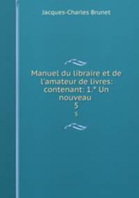 Manuel du libraire et de l`amateur de livres: contenant: 1. Un nouveau .. 5