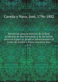 Memorias para la historia de la Real academia de San Fernando y de las bellas artes en Espana, desde el advenimiento al trono de Felipe v, hasta nuestros dias. 1-2