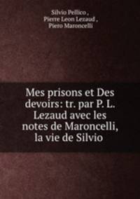 Mes prisons et Des devoirs: tr. par P. L. Lezaud avec les notes de Maroncelli, la vie de Silvio .