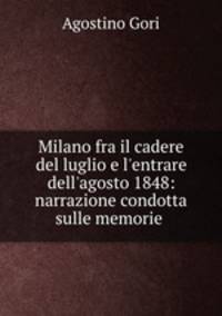 Milano fra il cadere del luglio e l`entrare dell`agosto 1848: narrazione condotta sulle memorie .