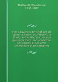 Mes souvenirs de vingt ans de sjour a Berlin; ou, Frdric le Grand, sa famille, sa cour, son gouvernement, son acadmie, ses coles, et ses amis littrateurs et philosophes