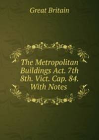 The Metropolitan Buildings Act. 7th & 8th. Vict. Cap. 84. With Notes
