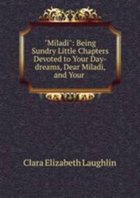 "Miladi": Being Sundry Little Chapters Devoted to Your Day-dreams, Dear Miladi, and Your .