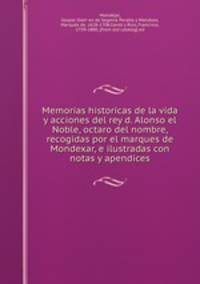 Memorias historicas de la vida y acciones del rey d. Alonso el Noble, octaro del nombre, recogidas por el marques de Mondexar, e ilustradas con notas y apendices