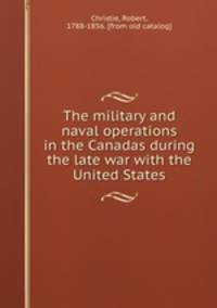 The military and naval operations in the Canadas during the late war with the United States