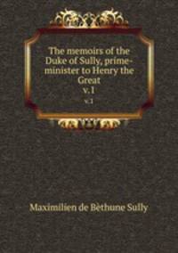 The memoirs of the Duke of Sully, prime-minister to Henry the Great. v.1