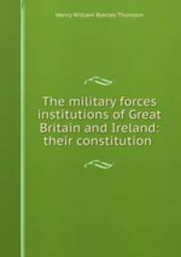 The military forces & institutions of Great Britain and Ireland: their constitution .