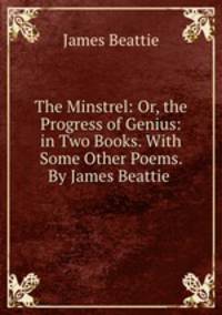 The Minstrel: Or, the Progress of Genius: in Two Books. With Some Other Poems. By James Beattie .