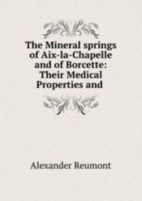 The Mineral springs of Aix-la-Chapelle and of Borcette: Their Medical Properties and .