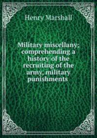 Military miscellany; comprehending a history of the recruiting of the army, military punishments .