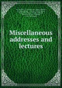 Miscellaneous addresses and lectures