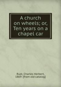 A church on wheels; or, Ten years on a chapel car