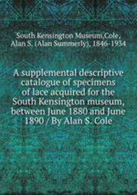 A supplemental descriptive catalogue of specimens of lace acquired for the South Kensington museum, between June 1880 and June 1890 / By Alan S. Cole