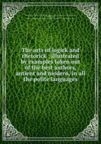 The arts of logick and rhetorick : illustrated by examples taken out of the best authors, antient and modern, in all the polite languages