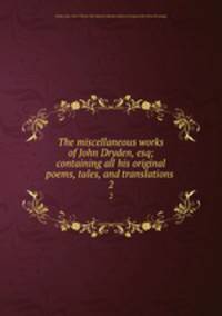 The miscellaneous works of John Dryden, esq; containing all his original poems, tales, and translations . 2