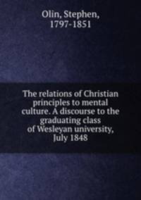 The relations of Christian principles to mental culture. A discourse to the graduating class of Wesleyan university, July 1848
