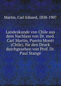 Landeskunde von Chile aus dem Nachlass von Dr. med. Carl Martin, Puerto Montt (Chile), fr den Druck durchgesehen von Prof. Dr. Paul Stange