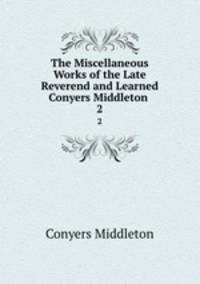 The Miscellaneous Works of the Late Reverend and Learned Conyers Middleton .. 2