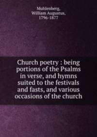 Church poetry : being portions of the Psalms in verse, and hymns suited to the festivals and fasts, and various occasions of the church
