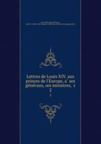Lettres de Louis XIV. aux princes de l`Europe, a ses generaux, ses ministres, &c. 2