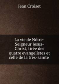 La vie de Ntre-Seigneur Jesus-Christ, tire des quatre evangelistes et celle de la trs-sainte .
