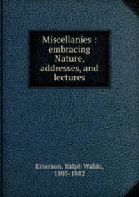 Miscellanies : embracing Nature, addresses, and lectures