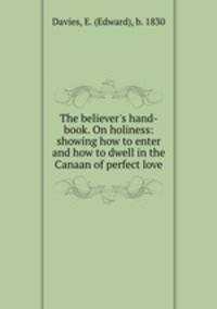 The believer`s hand-book. On holiness: showing how to enter and how to dwell in the Canaan of perfect love