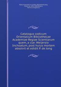 Catalogus codicum Orientalium Bibliothecae Academiae Regiae Scientiarum quem, a clar. Weijersio Inchoatum, post huius mortem absolvit et edidit P. de Jong