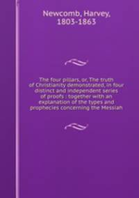 The four pillars, or, The truth of Christianity demonstrated, in four distinct and independent series of proofs : together with an explanation of the types and prophecies concerning the Messiah