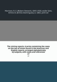 The mining reports. A series containing the cases on the law of mines found in the American and English reports, arranged alphabetically by subjects, with notes and references. 17