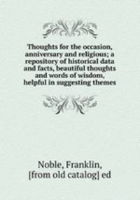 Thoughts for the occasion, anniversary and religious; a repository of historical data and facts, beautiful thoughts and words of wisdom, helpful in suggesting themes