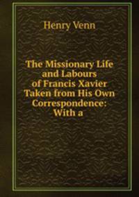 The Missionary Life and Labours of Francis Xavier Taken from His Own Correspondence: With a .