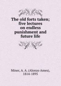 The old forts taken; five lectures on endless punishment and future life