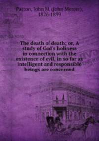 The death of death; or, A study of God`s holiness in connection with the existence of evil, in so far as intelligent and responsible beings are concerned